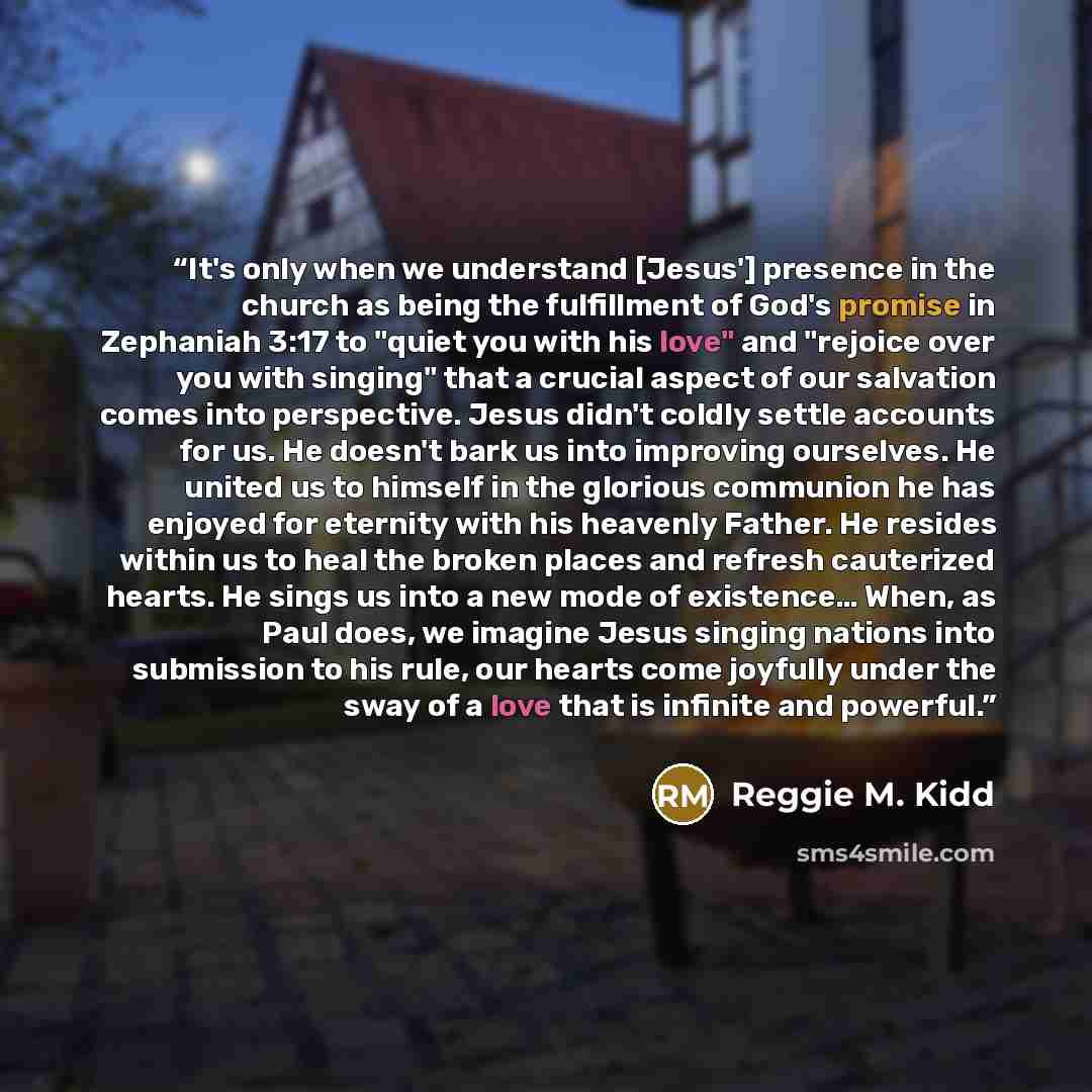 “It's only when we understand [Jesus'] presence in the church as being the fulfillment of God's promise in Zephaniah 3:17 to "quiet you with his love" and "rejoice over you with singing" that a crucial aspect of our salvation comes into perspective. Jesus didn't coldly settle accounts for us. He…” quote by Reggie M. Kidd