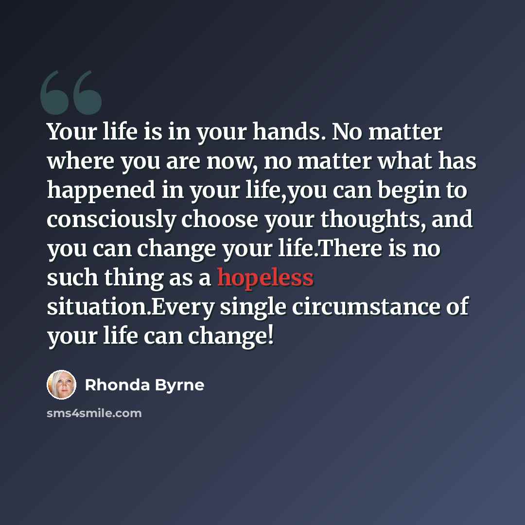 “Your life is in your hands. No matter where you are now, no matter what has happened in your life,you can begin to consciously choose your thoughts, and you can change your life.There is no such thing as a hopeless situation.Every single circumstance of your life can change!” quote by Rhonda Byrne