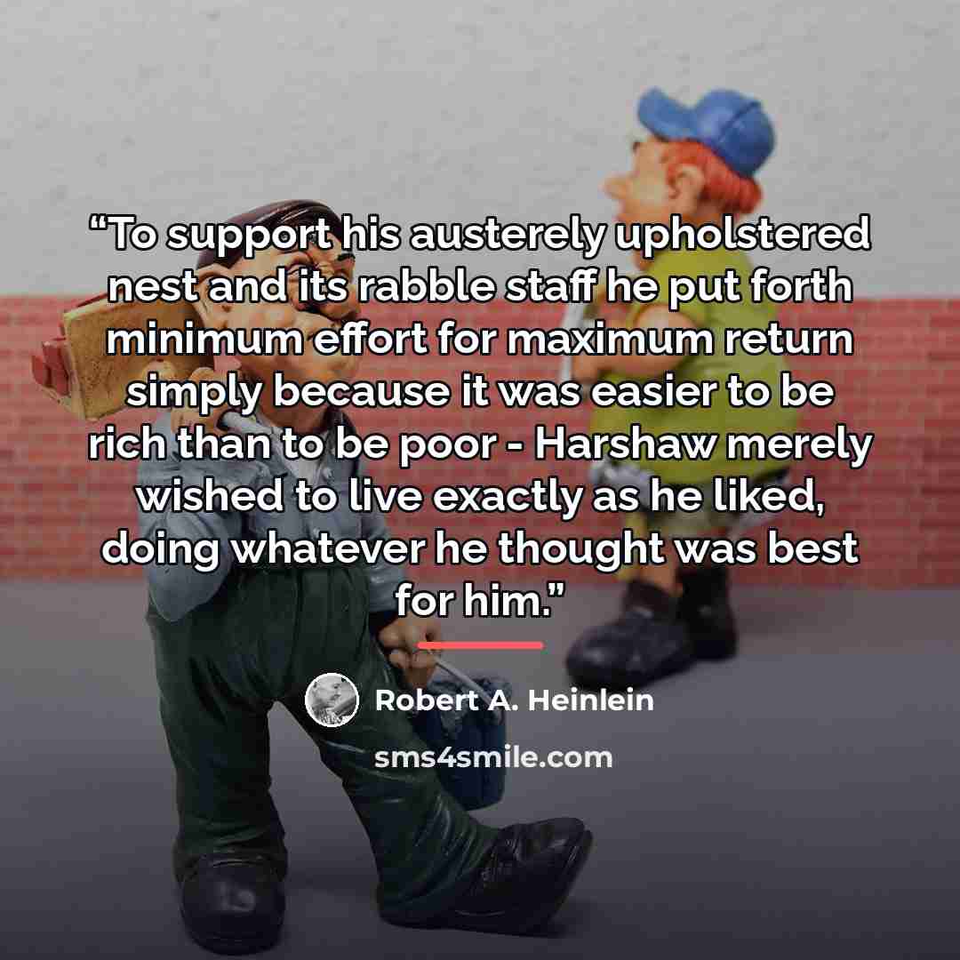 “To support his austerely upholstered nest and its rabble staff he put forth minimum effort for maximum return simply because it was easier to be rich than to be poor - Harshaw merely wished to live exactly as he liked, doing whatever he thought was best for him.” quote by Robert A. Heinlein