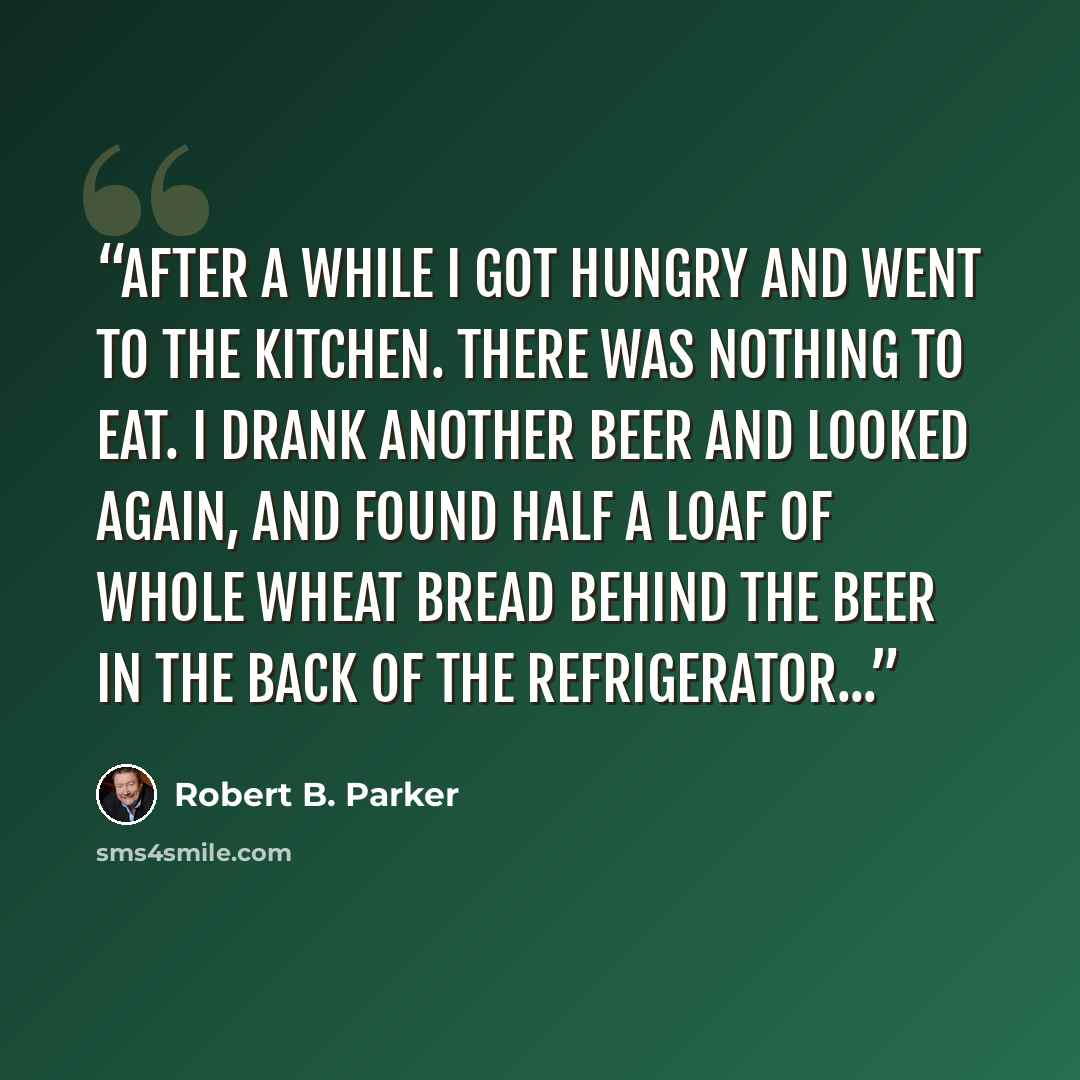 “After a while I got hungry and went to the kitchen. There was nothing to eat. I drank another beer and looked again, and found half a loaf of whole wheat bread behind the beer in the back of the refrigerator...” quote by Robert B. Parker