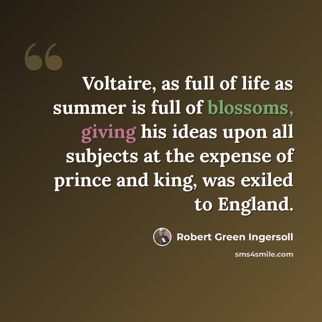 “Voltaire, as full of life as summer is full of blossoms, giving his ideas upon all subjects at the expense of prince and king, was exiled to England.” quote by Robert Green Ingersoll