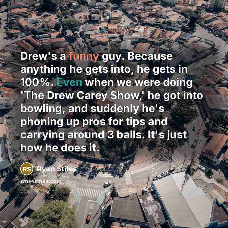 “Drew's a funny guy. Because anything he gets into, he gets in 100%. Even when we were doing 'The Drew Carey Show,' he got into bowling, and suddenly he's phoning up pros for tips and carrying around 3 balls. It's just how he does it.” quote by Ryan Stiles