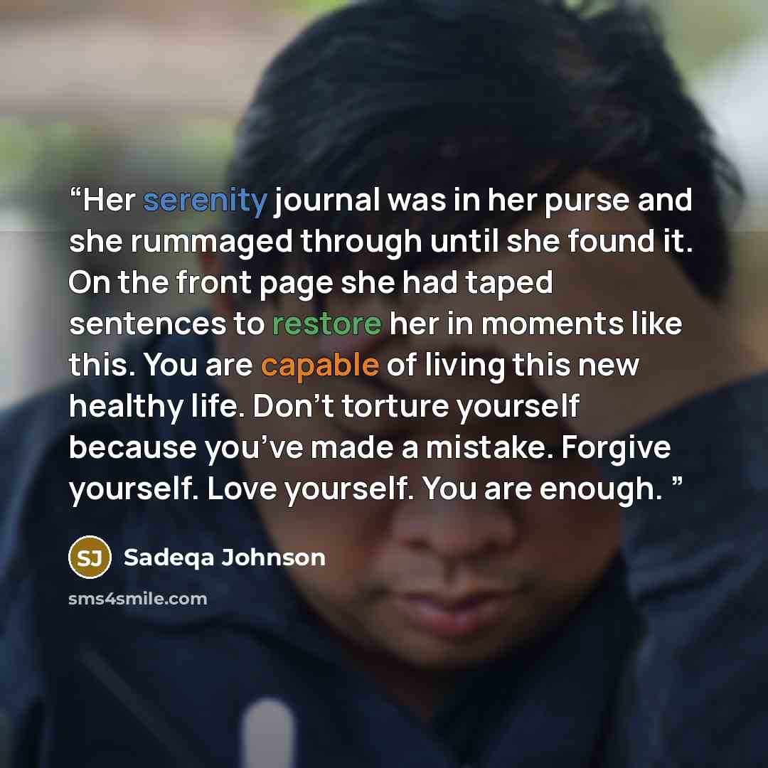 “Her serenity journal was in her purse and she rummaged through until she found it. On the front page she had taped sentences to restore her in moments like this. You are capable of living this new healthy life. Don’t torture yourself because you’ve made a mistake. Forgive yourself. Love yourself…” quote by Sadeqa Johnson