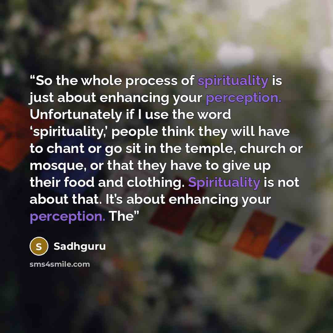 “So the whole process of spirituality is just about enhancing your perception. Unfortunately if I use the word ‘spirituality,’ people think they will have to chant or go sit in the temple, church or mosque, or that they have to give up their food and clothing. Spirituality is not about that. It’s…” quote by Sadhguru