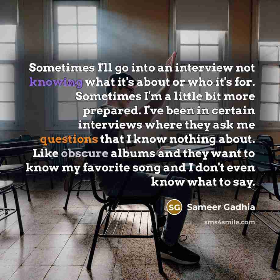 “Sometimes I'll go into an interview not knowing what it's about or who it's for. Sometimes I'm a little bit more prepared. I've been in certain interviews where they ask me questions that I know nothing about. Like obscure albums and they want to know my favorite song and I don't even know what to…” quote by Sameer Gadhia