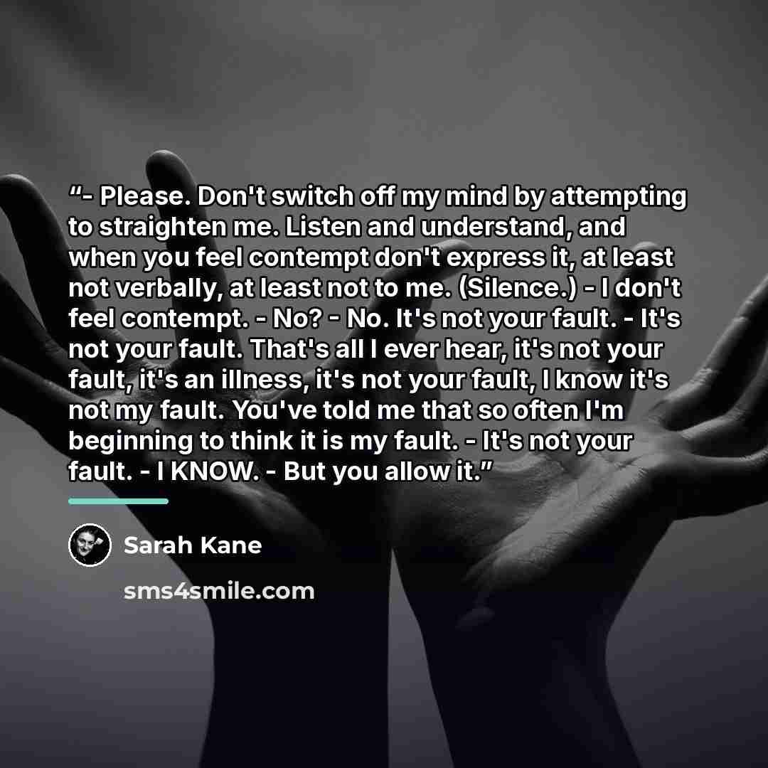 “- Please. Don't switch off my mind by attempting to straighten me. Listen and understand, and when you feel contempt don't express it, at least not verbally, at least not to me. (Silence.) - I don't feel contempt. - No? - No. It's not your fault. - It's not your fault. That's all I ever hear, it's…” quote by Sarah Kane