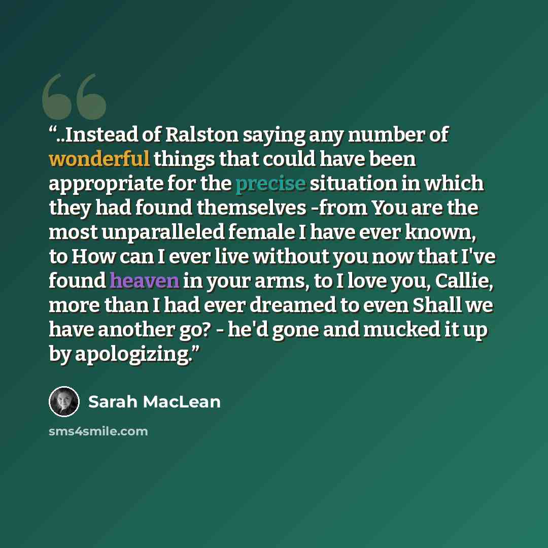 “..Instead of Ralston saying any number of wonderful things that could have been appropriate for the precise situation in which they had found themselves -from You are the most unparalleled female I have ever known, to How can I ever live without you now that I've found heaven in your arms, to I…” quote by Sarah MacLean