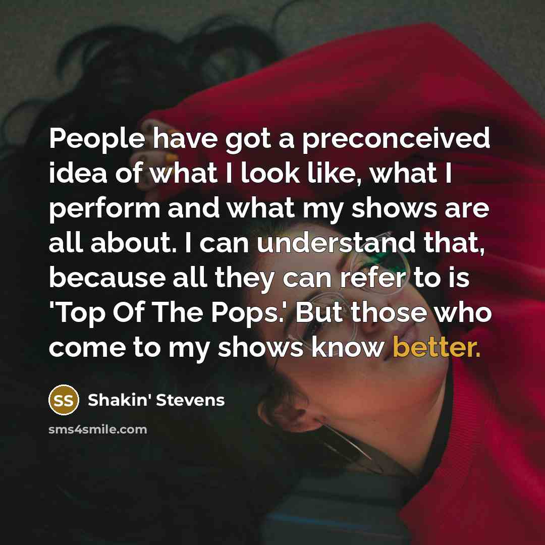 “People have got a preconceived idea of what I look like, what I perform and what my shows are all about. I can understand that, because all they can refer to is 'Top Of The Pops.' But those who come to my shows know better.” quote by Shakin' Stevens