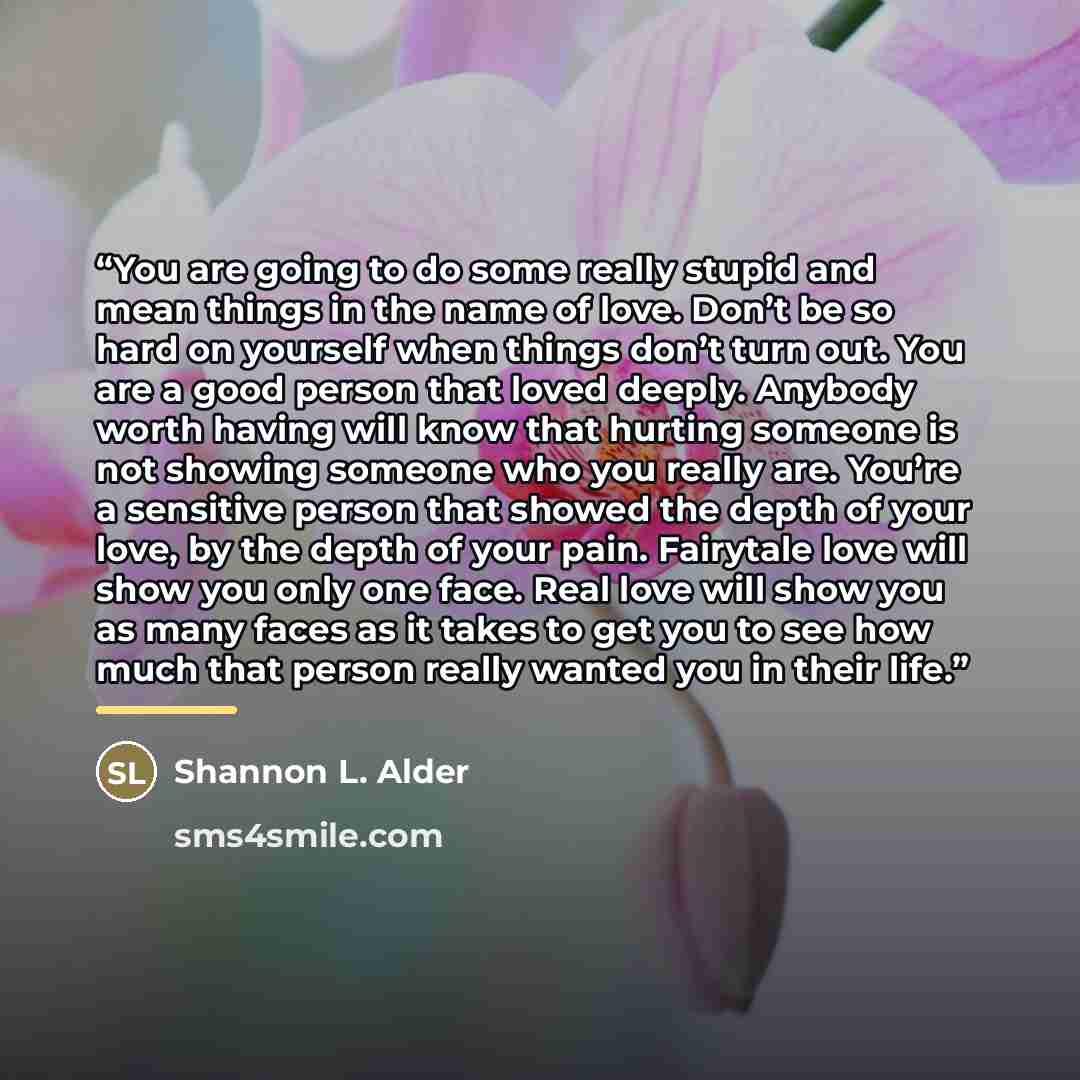 “You are going to do some really stupid and mean things in the name of love. Don’t be so hard on yourself when things don’t turn out. You are a good person that loved deeply. Anybody worth having will know that hurting someone is not showing someone who you really are. You’re a sensitive person…” quote by Shannon L. Alder