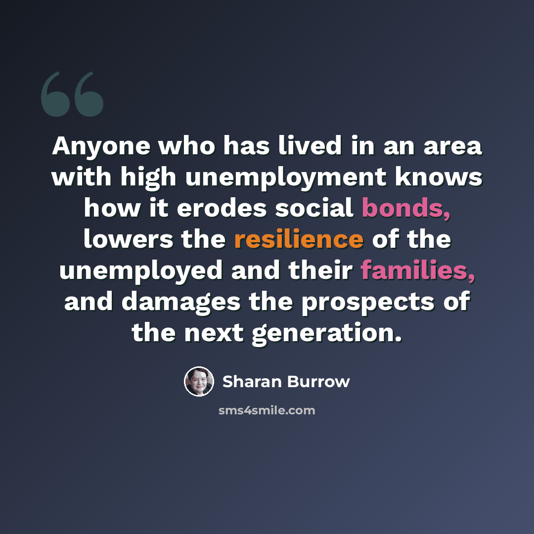 “Anyone who has lived in an area with high unemployment knows how it erodes social bonds, lowers the resilience of the unemployed and their families, and damages the prospects of the next generation.” quote by Sharan Burrow