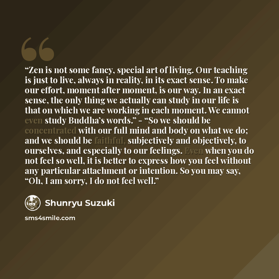 “Zen is not some fancy, special art of living. Our teaching is just to live, always in reality, in its exact sense. To make our effort, moment after moment, is our way. In an exact sense, the only thing we actually can study in our life is that on which we are working in each moment. We cannot even…” quote by Shunryu Suzuki