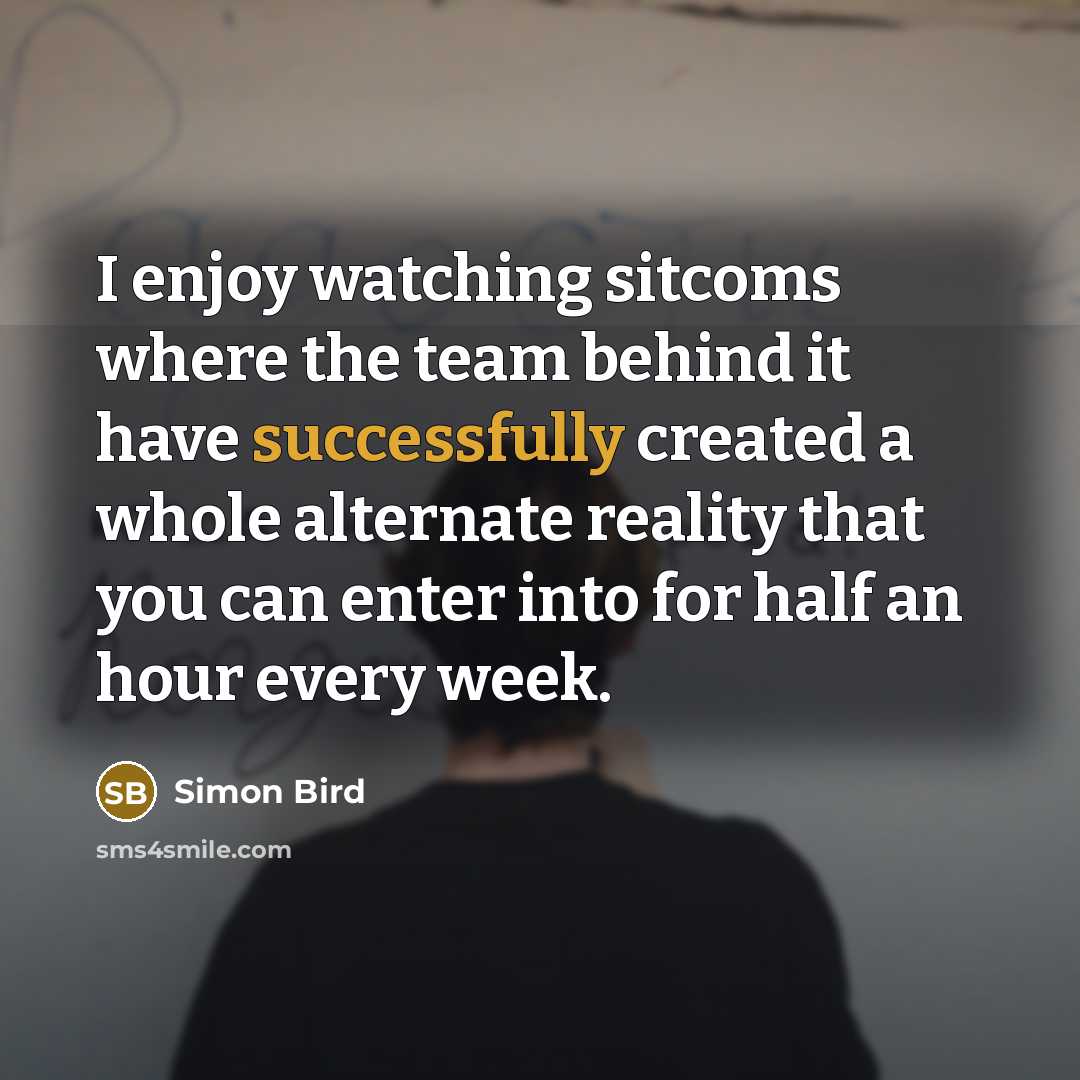 “I enjoy watching sitcoms where the team behind it have successfully created a whole alternate reality that you can enter into for half an hour every week.” quote by Simon Bird
