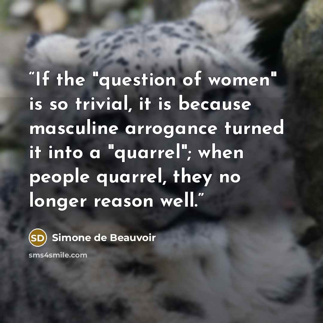 “If the "question of women" is so trivial, it is because masculine arrogance turned it into a "quarrel"; when people quarrel, they no longer reason well.” quote by Simone de Beauvoir