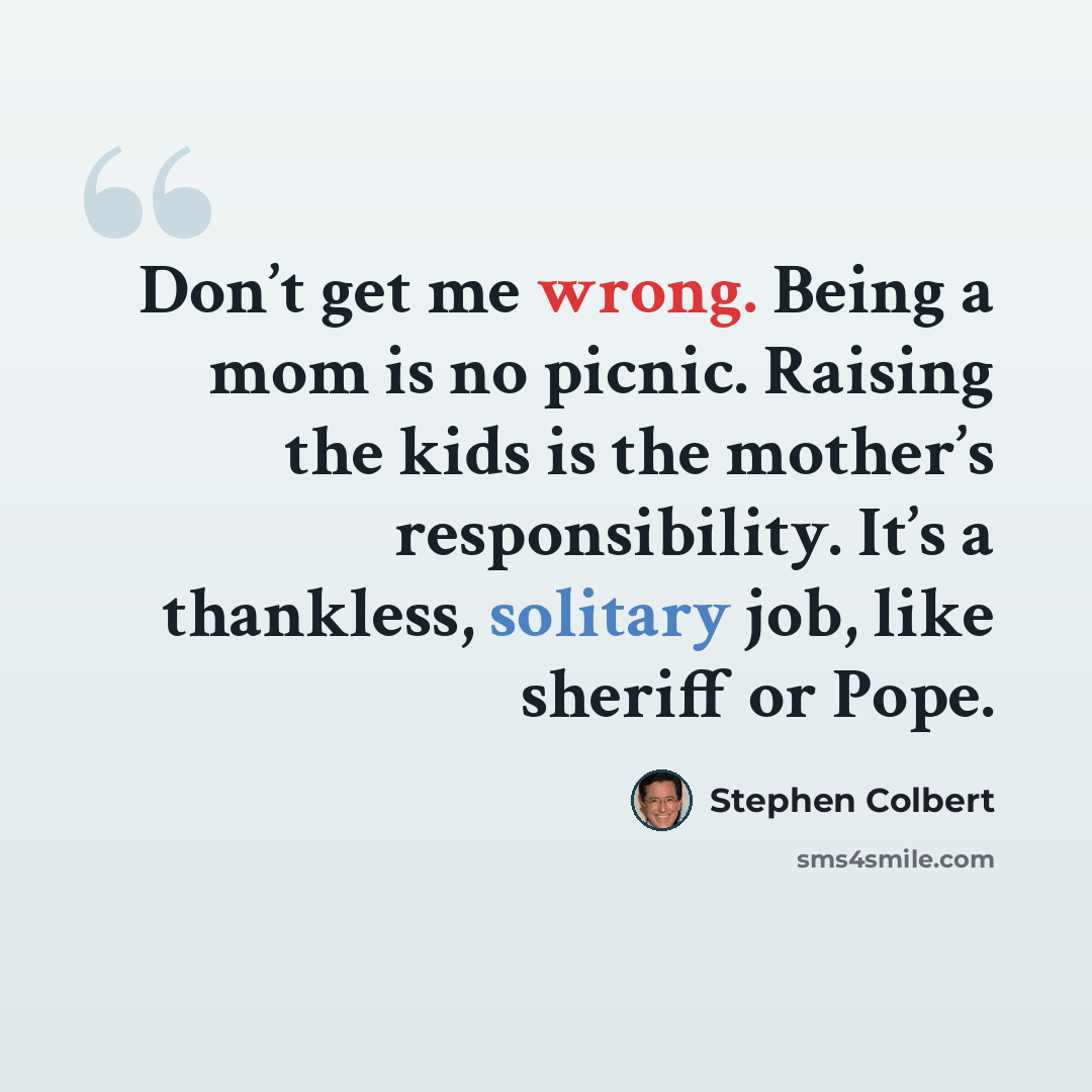“Don’t get me wrong. Being a mom is no picnic. Raising the kids is the mother’s responsibility. It’s a thankless, solitary job, like sheriff or Pope.” quote by Stephen Colbert