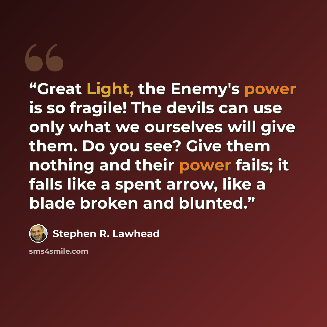 “Great Light, the Enemy's power is so fragile! The devils can use only what we ourselves will give them. Do you see? Give them nothing and their power fails; it falls like a spent arrow, like a blade broken and blunted.” quote by Stephen R. Lawhead