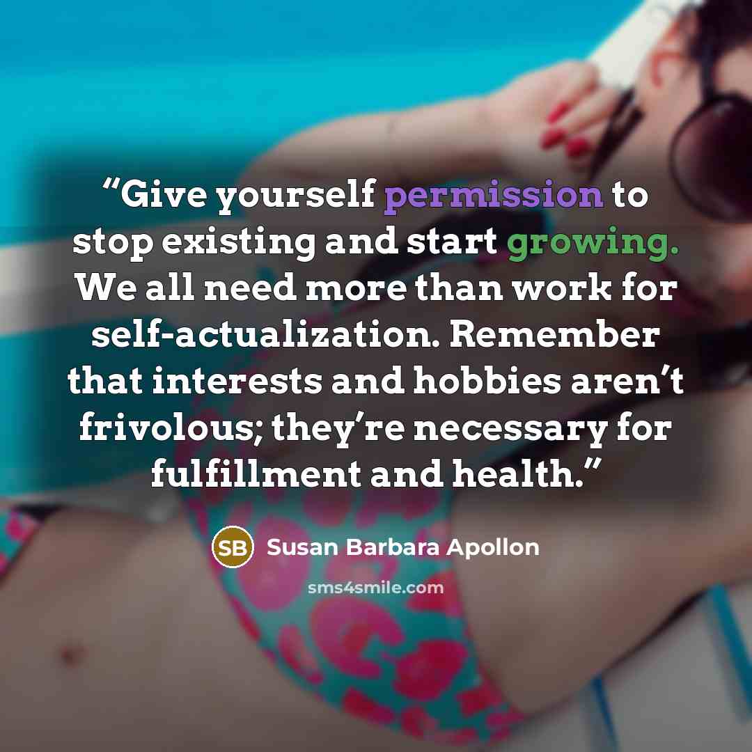 “Give yourself permission to stop existing and start growing. We all need more than work for self-actualization. Remember that interests and hobbies aren’t frivolous; they’re necessary for fulfillment and health.” quote by Susan Barbara Apollon