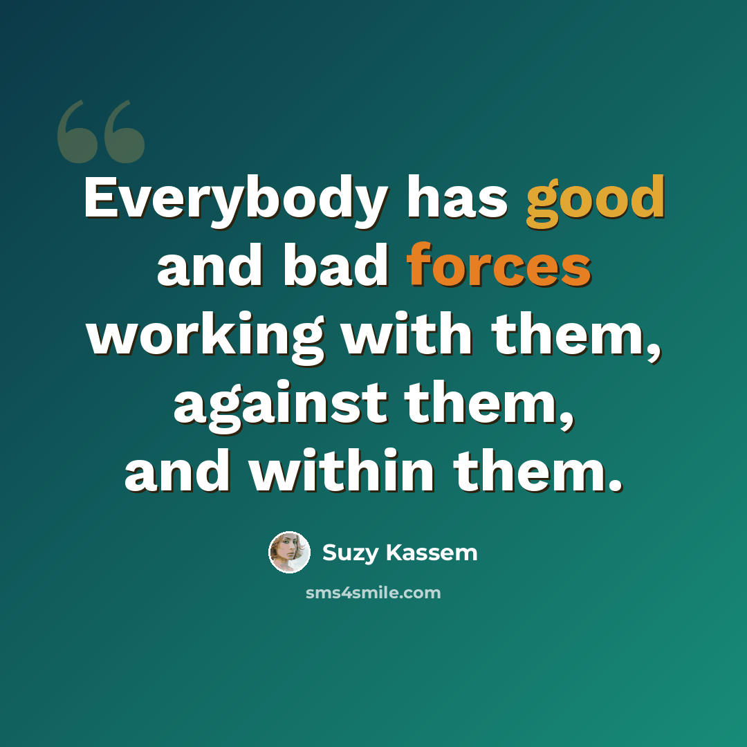 “Everybody has good and bad forces working with them, against them, and within them.” quote by Suzy Kassem