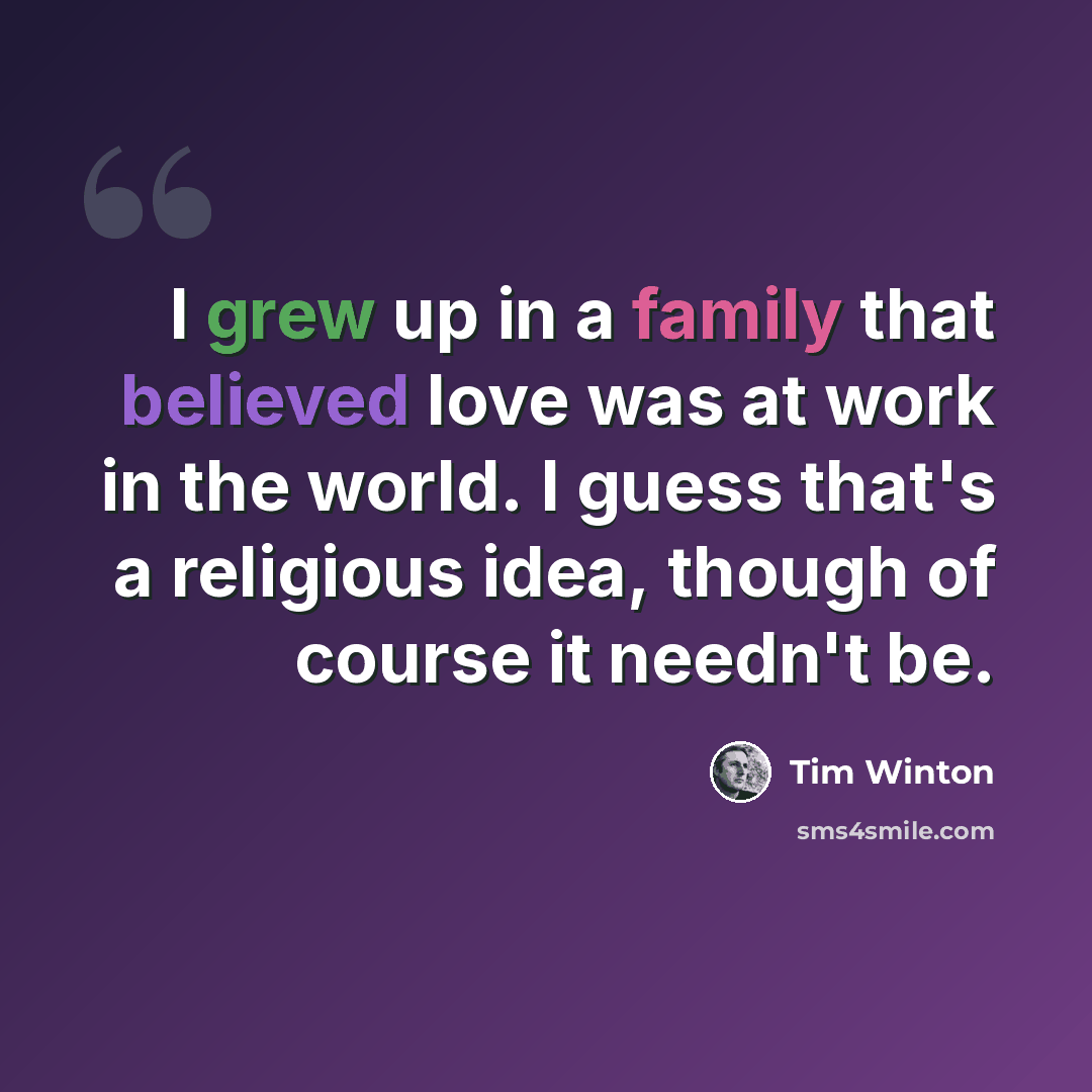 “I grew up in a family that believed love was at work in the world. I guess that's a religious idea, though of course it needn't be.” quote by Tim Winton
