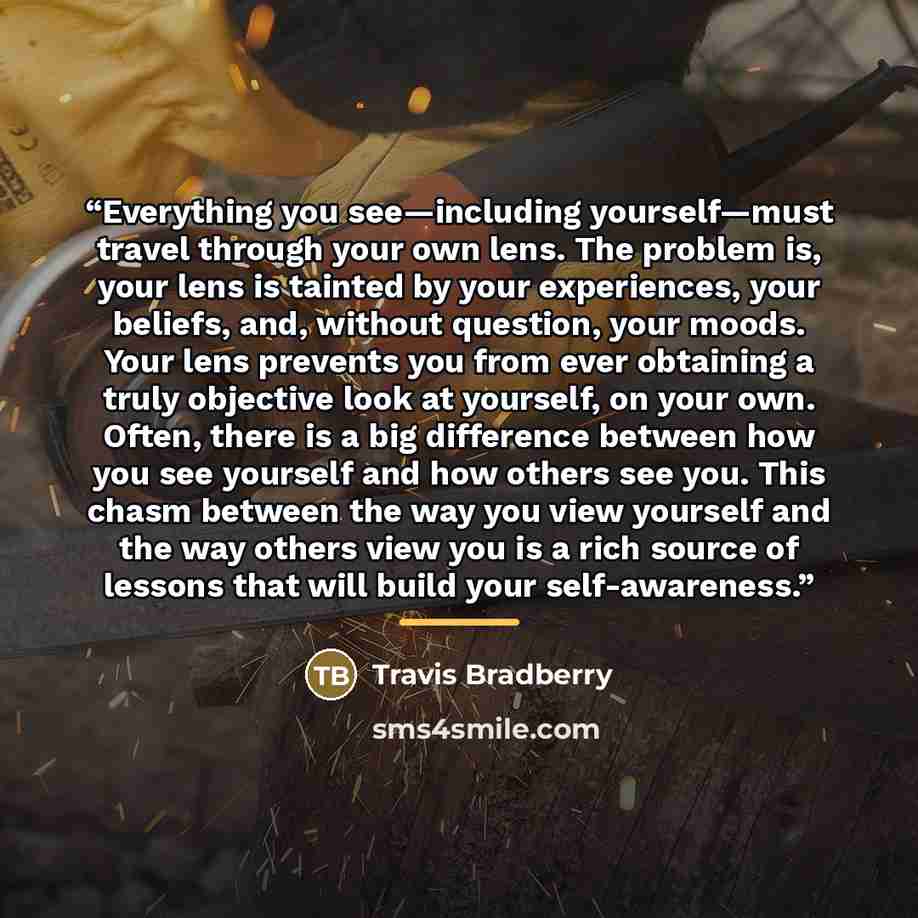 “Everything you see—including yourself—must travel through your own lens. The problem is, your lens is tainted by your experiences, your beliefs, and, without question, your moods. Your lens prevents you from ever obtaining a truly objective look at yourself, on your own. Often, there is a big…” quote by Travis Bradberry