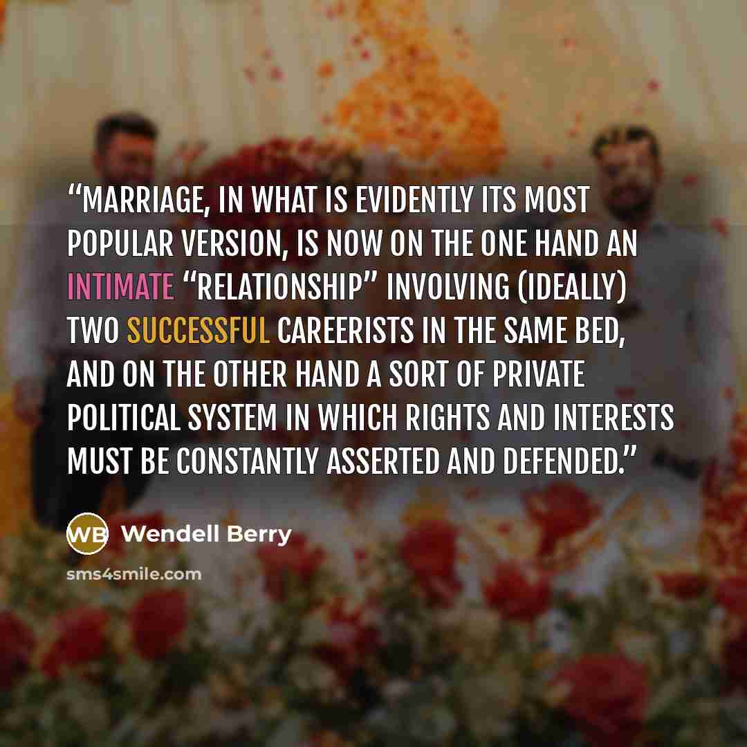 “Marriage, in what is evidently its most popular version, is now on the one hand an intimate “relationship” involving (ideally) two successful careerists in the same bed, and on the other hand a sort of private political system in which rights and interests must be constantly asserted and defended.” quote by Wendell Berry