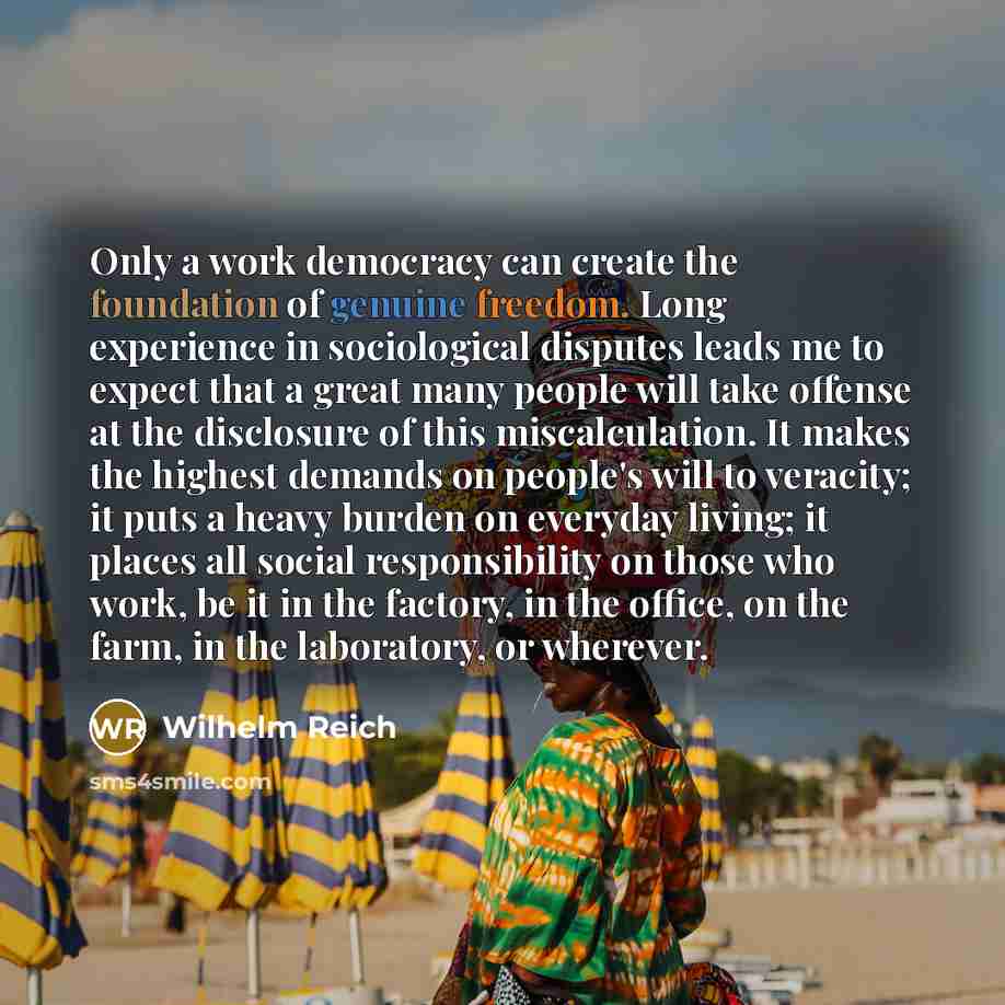 “Only a work democracy can create the foundation of genuine freedom. Long experience in sociological disputes leads me to expect that a great many people will take offense at the disclosure of this miscalculation. It makes the highest demands on people's will to veracity; it puts a heavy burden on…” quote by Wilhelm Reich