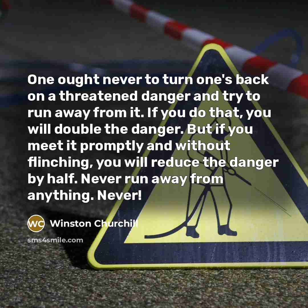 “One ought never to turn one's back on a threatened danger and try to run away from it. If you do that, you will double the danger. But if you meet it promptly and without flinching, you will reduce the danger by half. Never run away from anything. Never!” quote by Winston Churchill