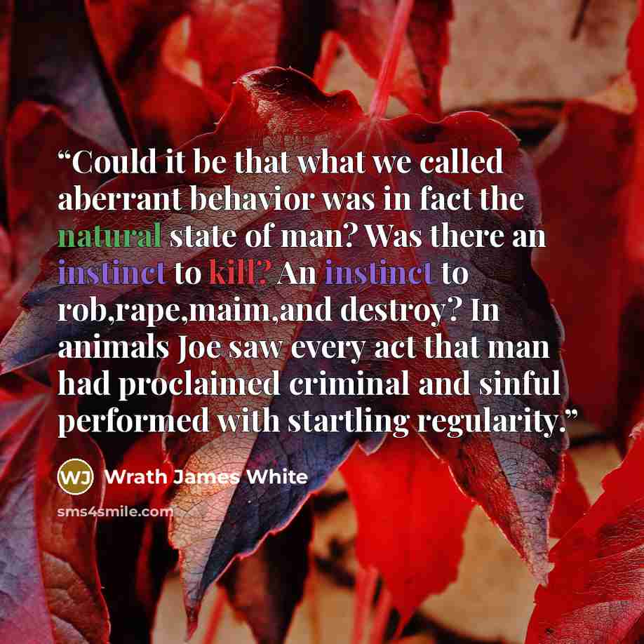 “Could it be that what we called aberrant behavior was in fact the natural state of man? Was there an instinct to kill? An instinct to rob,rape,maim,and destroy? In animals Joe saw every act that man had proclaimed criminal and sinful performed with startling regularity.” quote by Wrath James White