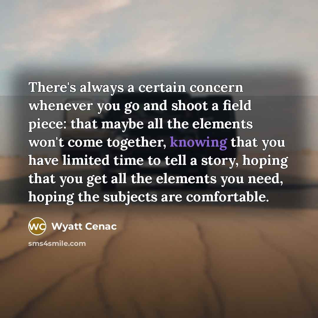 “There's always a certain concern whenever you go and shoot a field piece: that maybe all the elements won't come together, knowing that you have limited time to tell a story, hoping that you get all the elements you need, hoping the subjects are comfortable.” quote by Wyatt Cenac