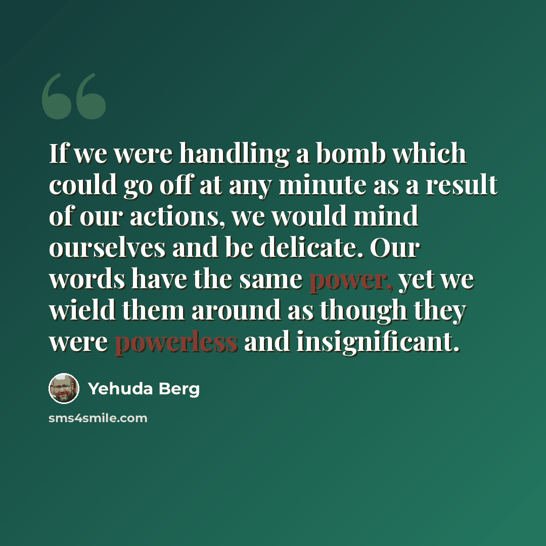 “If we were handling a bomb which could go off at any minute as a result of our actions, we would mind ourselves and be delicate. Our words have the same power, yet we wield them around as though they were powerless and insignificant.” quote by Yehuda Berg