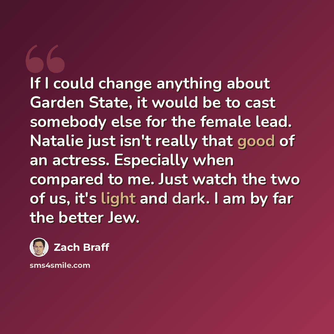 “If I could change anything about Garden State, it would be to cast somebody else for the female lead. Natalie just isn't really that good of an actress. Especially when compared to me. Just watch the two of us, it's light and dark. I am by far the better Jew.” quote by Zach Braff