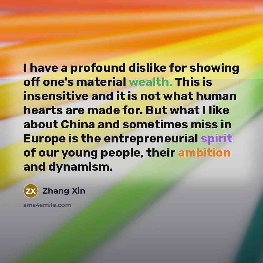 “I have a profound dislike for showing off one's material wealth. This is insensitive and it is not what human hearts are made for. But what I like about China and sometimes miss in Europe is the entrepreneurial spirit of our young people, their ambition and dynamism.” quote by Zhang Xin