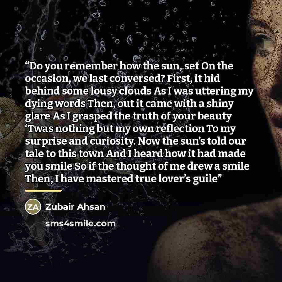 “Do you remember how the sun, set On the occasion, we last conversed? First, it hid behind some lousy clouds As I was uttering my dying words Then, out it came with a shiny glare As I grasped the truth of your beauty ‘Twas nothing but my own reflection To my surprise and curiosity. Now the sun’s…” quote by Zubair Ahsan