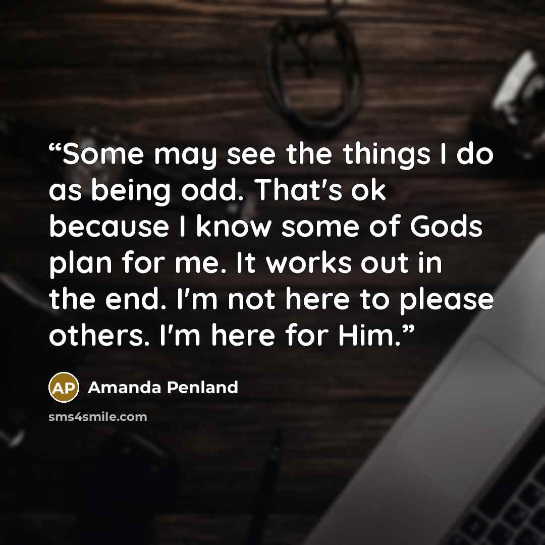 “Some may see the things I do as being odd. That's ok because I know some of Gods plan for me. It works out in the end. I'm not here to please others. I'm here for Him.” quote by Amanda Penland