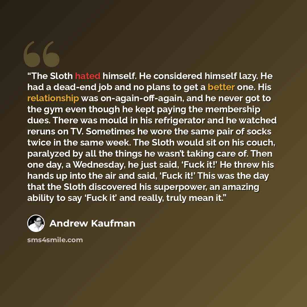 “The Sloth hated himself. He considered himself lazy. He had a dead-end job and no plans to get a better one. His relationship was on-again-off-again, and he never got to the gym even though he kept paying the membership dues. There was mould in his refrigerator and he watched reruns on TV…” quote by Andrew Kaufman