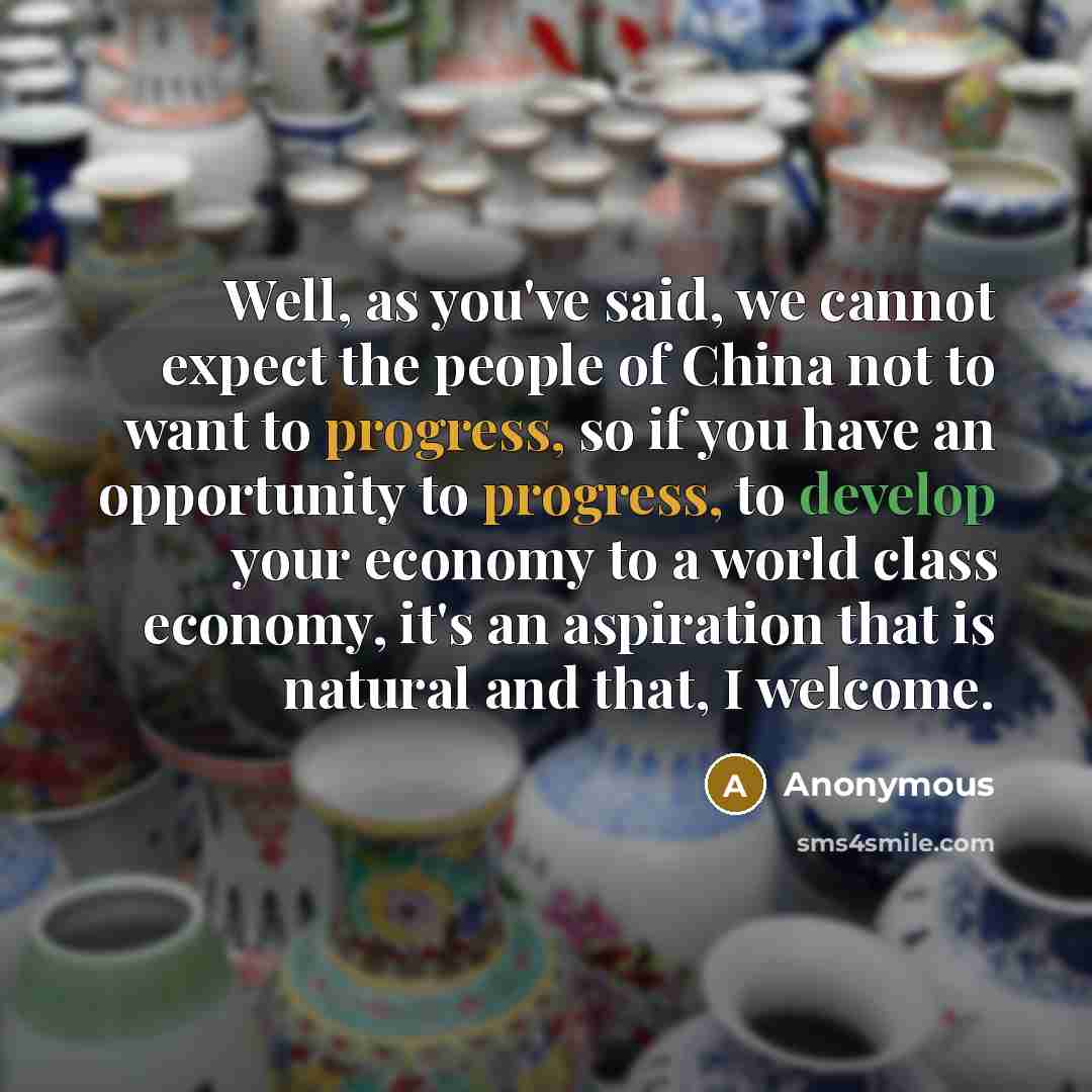 “Well, as you've said, we cannot expect the people of China not to want to progress, so if you have an opportunity to progress, to develop your economy to a world class economy, it's an aspiration that is natural and that, I welcome.” quote by Anonymous