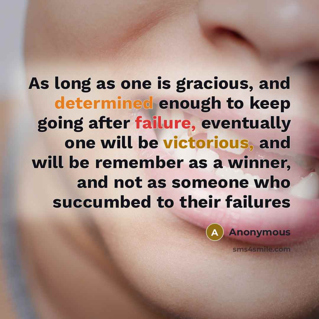 “As long as one is gracious, and determined enough to keep going after failure, eventually one will be victorious, and will be remember as a winner, and not as someone who succumbed to their failures” quote by Anonymous