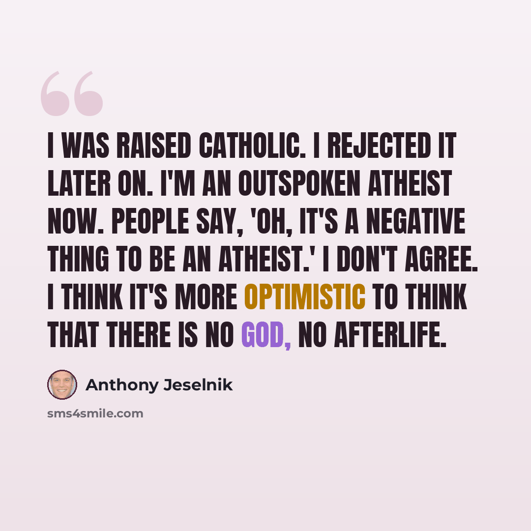 “I was raised Catholic. I rejected it later on. I'm an outspoken atheist now. People say, 'Oh, it's a negative thing to be an atheist.' I don't agree. I think it's more optimistic to think that there is no God, no afterlife.” quote by Anthony Jeselnik