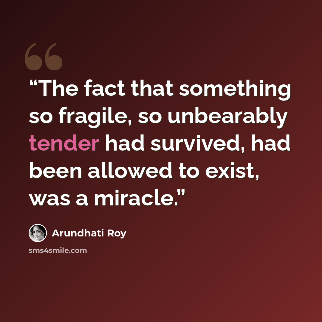 “The fact that something so fragile, so unbearably tender had survived, had been allowed to exist, was a miracle.” quote by Arundhati Roy