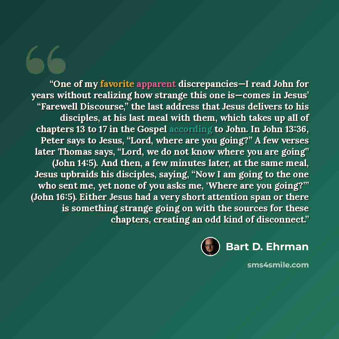 “One of my favorite apparent discrepancies—I read John for years without realizing how strange this one is—comes in Jesus’ “Farewell Discourse,” the last address that Jesus delivers to his disciples, at his last meal with them, which takes up all of chapters 13 to 17 in the Gospel according to…” quote by Bart D. Ehrman