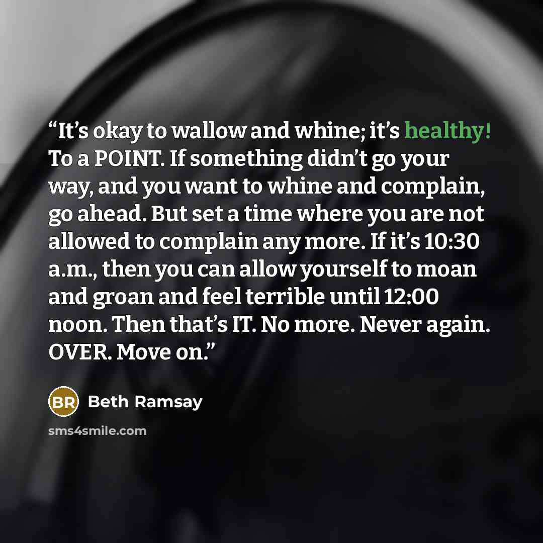 “It’s okay to wallow and whine; it’s healthy! To a POINT. If something didn’t go your way, and you want to whine and complain, go ahead. But set a time where you are not allowed to complain any more. If it’s 10:30 a.m., then you can allow yourself to moan and groan and feel terrible until 12:00…” quote by Beth Ramsay