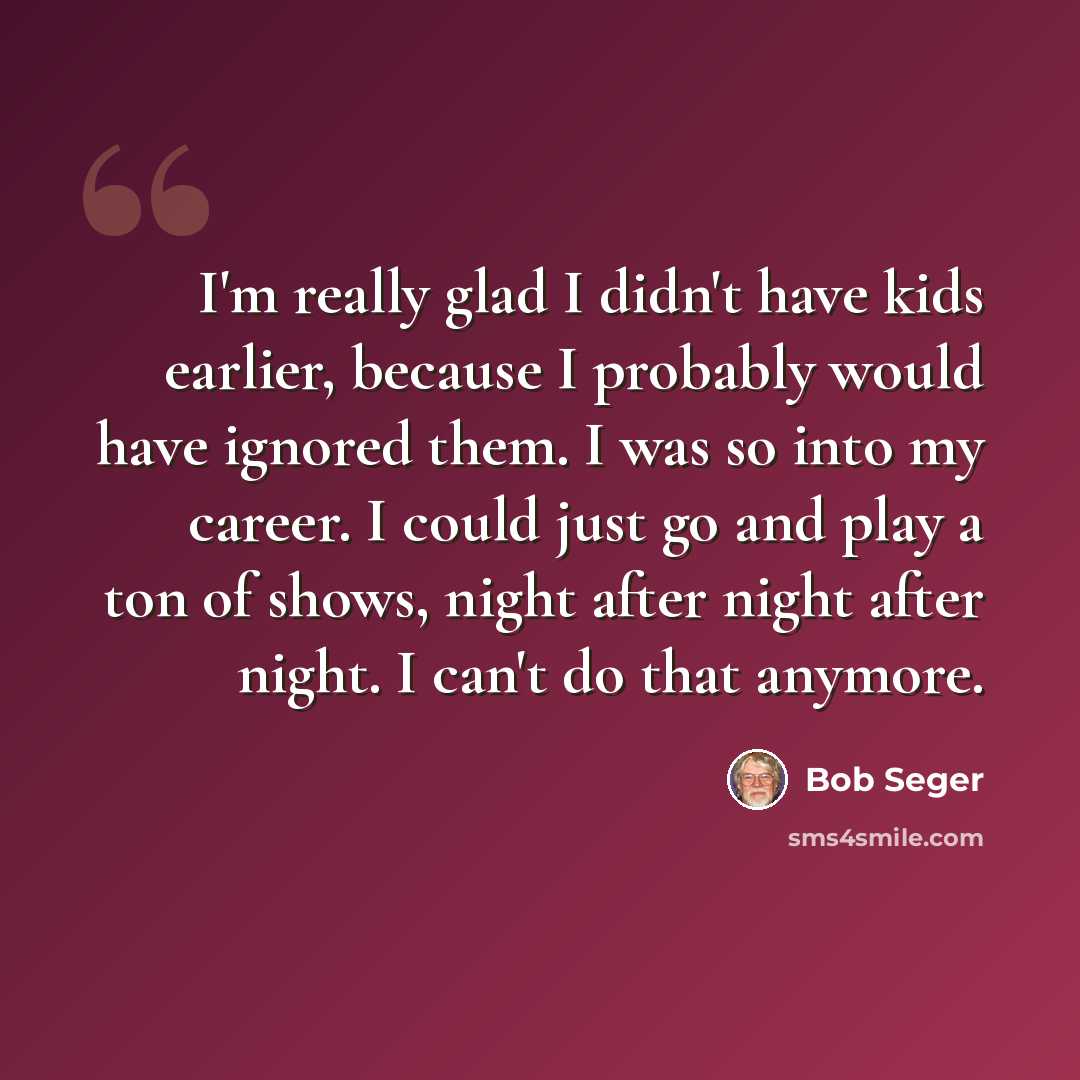 “I'm really glad I didn't have kids earlier, because I probably would have ignored them. I was so into my career. I could just go and play a ton of shows, night after night after night. I can't do that anymore.” quote by Bob Seger