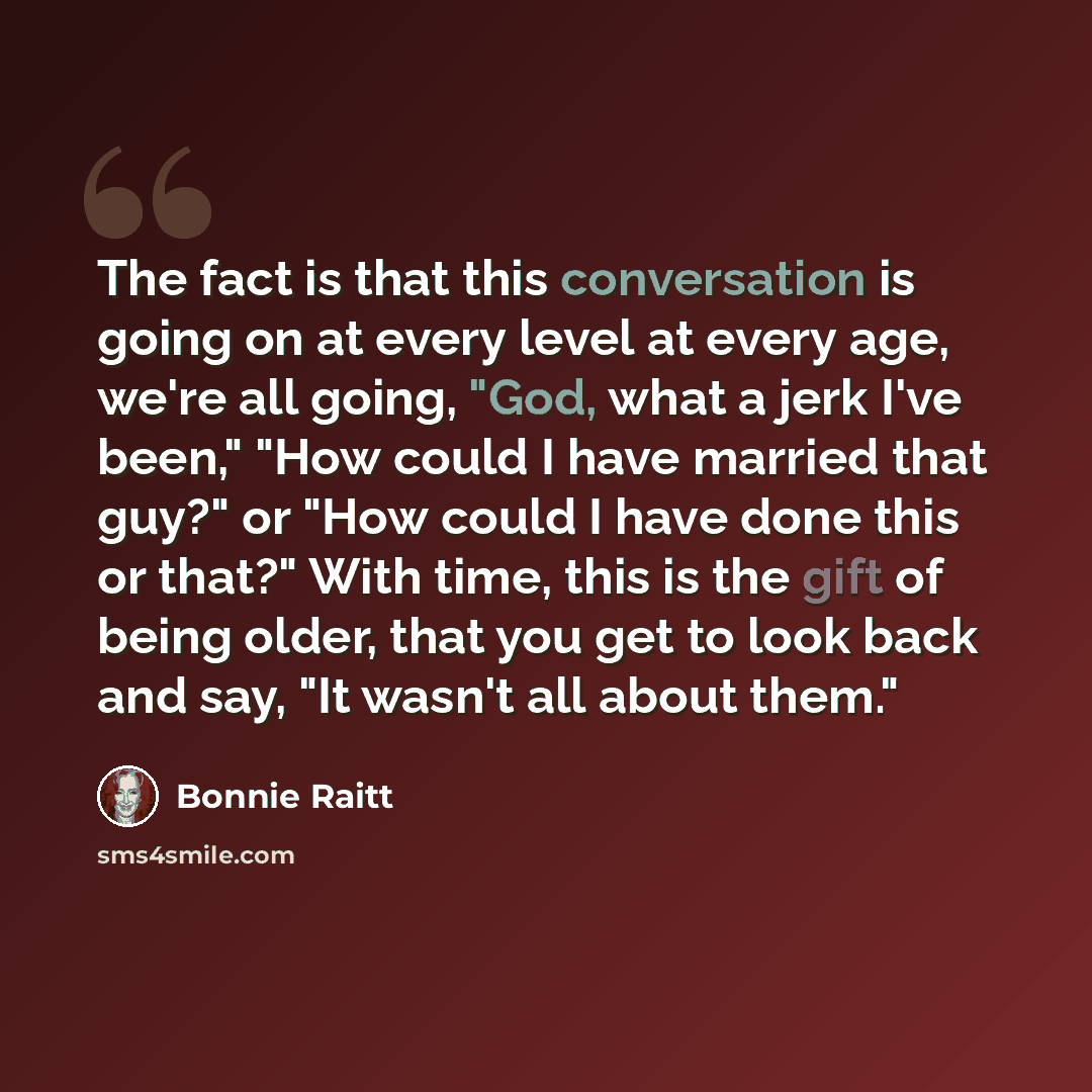 “The fact is that this conversation is going on at every level at every age, we're all going, "God, what a jerk I've been," "How could I have married that guy?" or "How could I have done this or that?" With time, this is the gift of being older, that you get to look back and say, "It wasn't all…” quote by Bonnie Raitt