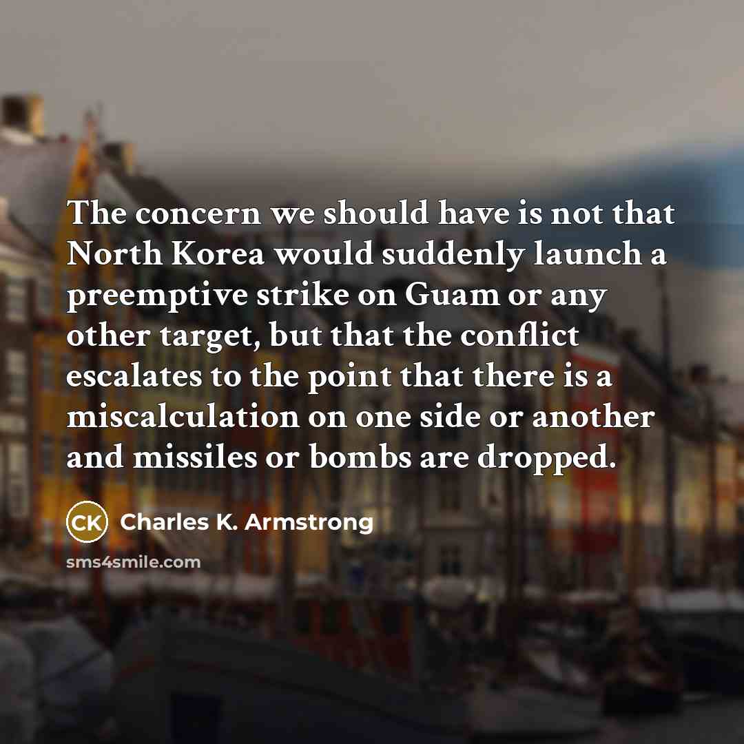 “The concern we should have is not that North Korea would suddenly launch a preemptive strike on Guam or any other target, but that the conflict escalates to the point that there is a miscalculation on one side or another and missiles or bombs are dropped.” quote by Charles K. Armstrong