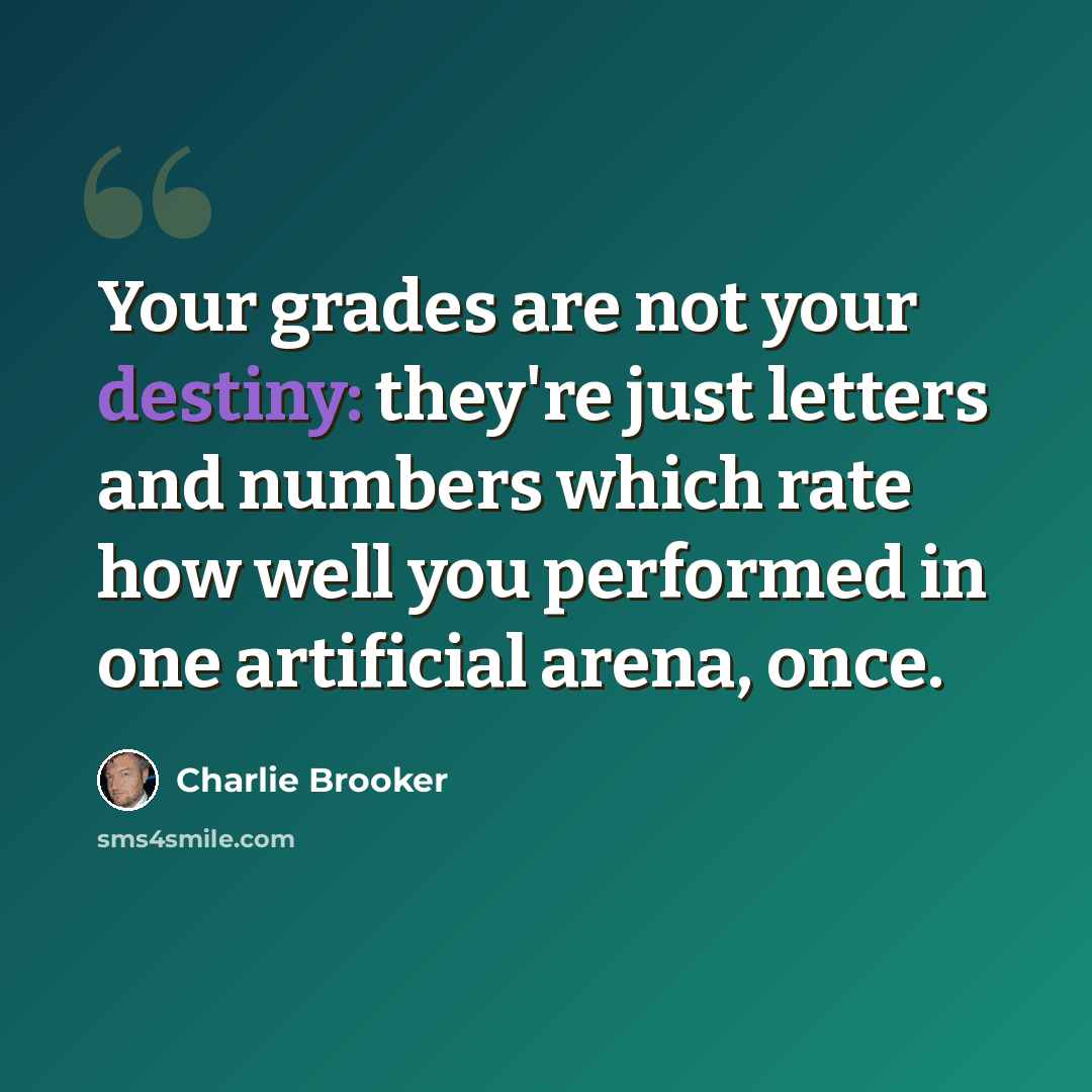 “Your grades are not your destiny: they're just letters and numbers which rate how well you performed in one artificial arena, once.” quote by Charlie Brooker