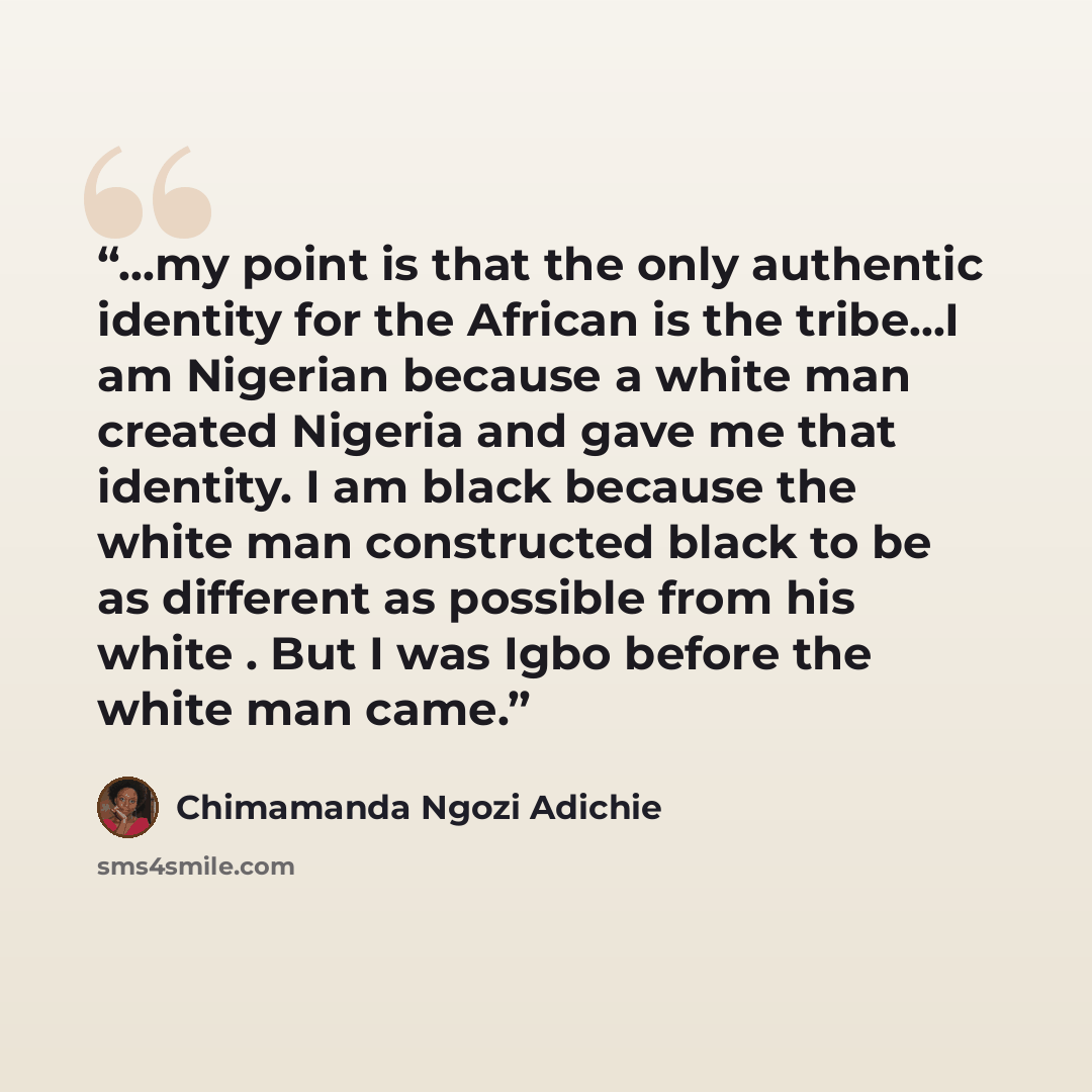 “...my point is that the only authentic identity for the African is the tribe...I am Nigerian because a white man created Nigeria and gave me that identity. I am black because the white man constructed black to be as different as possible from his white . But I was Igbo before the white man came.” quote by Chimamanda Ngozi Adichie