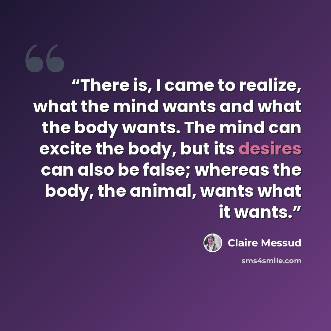 “There is, I came to realize, what the mind wants and what the body wants. The mind can excite the body, but its desires can also be false; whereas the body, the animal, wants what it wants.” quote by Claire Messud