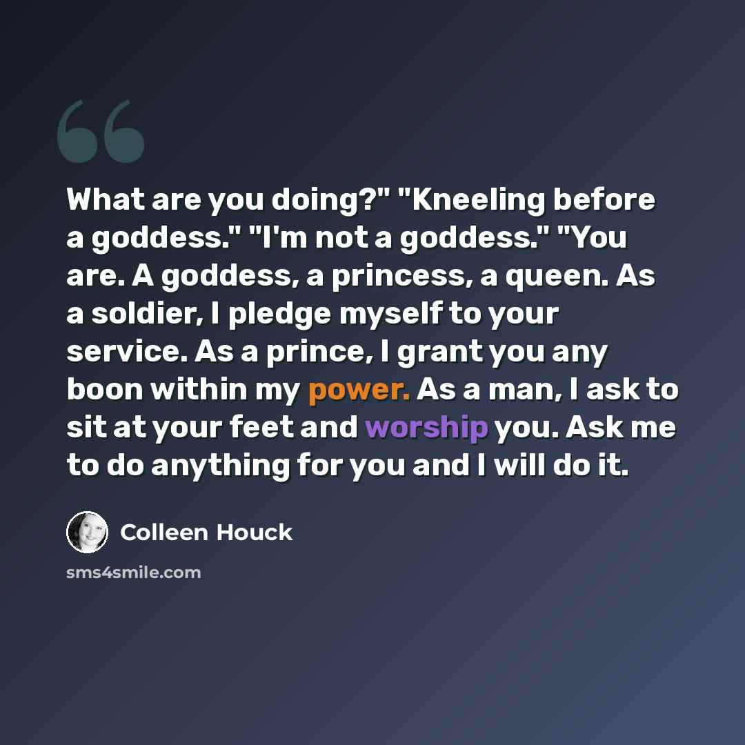 “What are you doing?" "Kneeling before a goddess." "I'm not a goddess." "You are. A goddess, a princess, a queen. As a soldier, I pledge myself to your service. As a prince, I grant you any boon within my power. As a man, I ask to sit at your feet and worship you. Ask me to do anything for you and…” quote by Colleen Houck