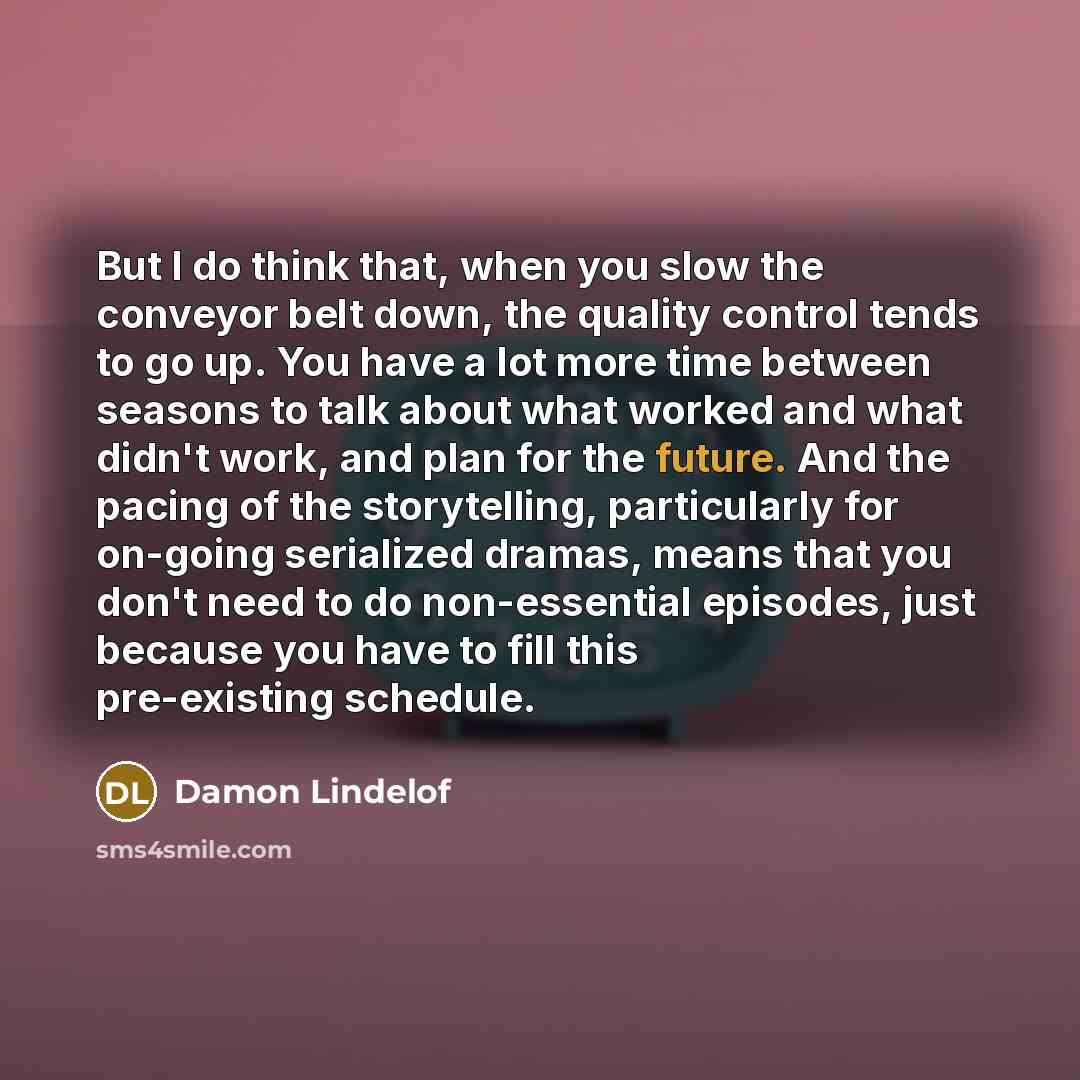 “But I do think that, when you slow the conveyor belt down, the quality control tends to go up. You have a lot more time between seasons to talk about what worked and what didn't work, and plan for the future. And the pacing of the storytelling, particularly for on-going serialized dramas, means…” quote by Damon Lindelof