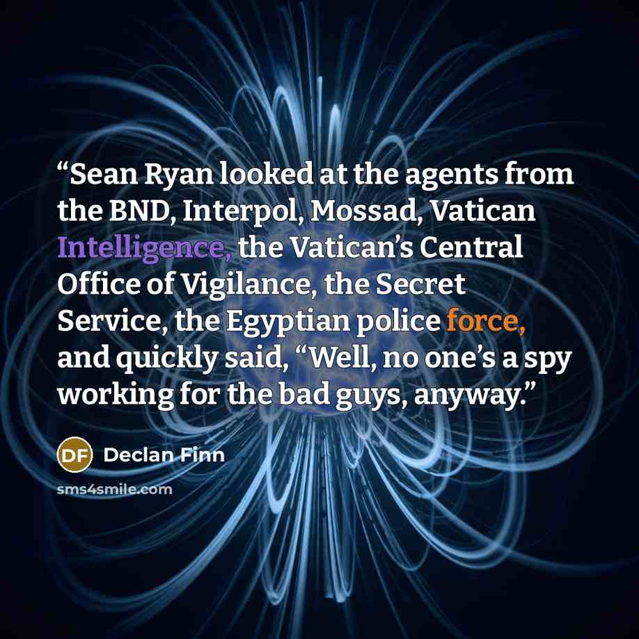 “Sean Ryan looked at the agents from the BND, Interpol, Mossad, Vatican Intelligence, the Vatican’s Central Office of Vigilance, the Secret Service, the Egyptian police force, and quickly said, “Well, no one’s a spy working for the bad guys, anyway.” quote by Declan Finn
