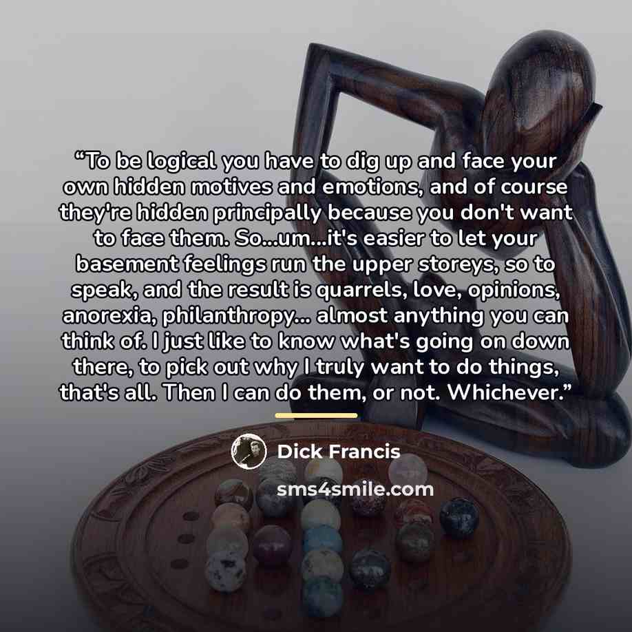 “To be logical you have to dig up and face your own hidden motives and emotions, and of course they're hidden principally because you don't want to face them. So...um...it's easier to let your basement feelings run the upper storeys, so to speak, and the result is quarrels, love, opinions…” quote by Dick Francis